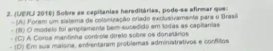 2. (UERJ 2016) Sobre as capitanias hereditárias, podo-so afirmar que:
(A) Poram um sistema de colonização criado exclusivamente para o Brasil
(B) O modelo fol amplamente bern-sucedido em todas as capitanias
(C) A Coroa mantinha controle diret sobre os donatários
(D) Em sua maioria enfrentaram problemas administrativos e conflitos