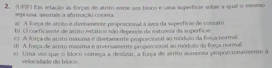 2. (UFJF) Em relação às forças de atrito entre um bloco e uma superficie sobre a qual o mesmo
repousa, assinale a afirmação correta.
a) A força de atrito é diretamente proporcional à área da superficie de contato.
b) O coeficiente de atrito estático não depende da natureza da superficie.
c) A força de atrito máxima é diretamente proporcional ao módulo da força normal.
d) A força de atrito máxima é inversamente proporcional ao módulo da força normal.
e) Uma vez que o bloco começa a deslizar, a força de atrito aumenta proporcionalmente à
velocidade do bloco.