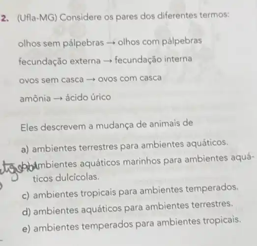 2. (Ufla-MG) Considere os pares dos diferentes termos:
olhos sem pálpebras olhos com pálpebras
fecundação externa -fecundação interna
ovos sem casca - ovos com casca
amônia ­­­­→ ácido úrico
Eles descrevem a mudança de animais de
a) ambientes terrestres para ambientes aquáticos.
subjectmbient es aquáticos marinhos para ambientes aquá-
ticos dulcícolas.
c) ambientes tropicais para ambientes temperados.
d) ambientes aquáticos para ambientes terrestres.
e) ambientes temperados para ambientes tropicais.