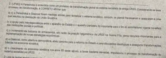 2. (UFMG) APerestroika é entendida como um processo de transformação global do sistema socialista da anniga URSS. Considerando-se esse processo de transformação, 4 CORRETO-affirmar que:
a) c) a Perestroika e Glasnost foram medidas adotas para revitalizar o sistema soviético, contudo, os planos fracassaram e aceleraram 4 crise
que resultou na dissolução da Uniáo Soviética
b) a opção pela interdependencia entre o aparelino do Estado e o apareliho partidario fol importante para o fim do autoritarismo vigente na esfera das instituipbes socials e politicas
c) o incremento da industria de armamentos, em razão da posição hegemônica da URSS na Guerra Fila, gerou recursos importantes para a implementação de novas estratégies economicas
d) a Glasnost, como abertura democrática, abriu caminho para a reforma do Estado e para discussōes ideológicas e assegurou' transformações. básicas na economia soviética.
e) o crescimento da economia soviètica nos anos 80 deste século, a taxas bastante elevadas, impulsionou o processo de transformação do sistema socialista na URSS