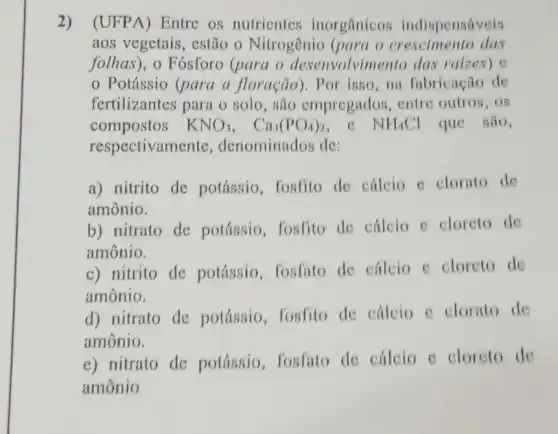 2) (UFPA)Entre os nutrientes inorgânicos indispensaveis
aos vegetais, estão - Nitrogênio (para o crescimento das
folhas), o Fósforo (para o desenvolvimento das raizes) e
Potássio (para a floração). Por isso , na fubricação de
fertilizantes para o solo, são empregados . entre outros, os
compostos KNO_(3),Ca_(3)(PO_(4))_(2) c NH_(4)Cl que são,
respectivamente , denominados de:
a) nitrito de potássio , fosfito de cálcio c clorato de
amônio.
b) nitrato de potássio, fosfito de cálcio e cloreto de
amônio.
c) nitrito de potássio, fosfato de cálcio e cloreto de
amônio.
d) nitrato de potássio, fosfito de cálcio c clorato de
amônio.
e) nitrato de potássio, fosfato de cálcio e cloreto de
amônio