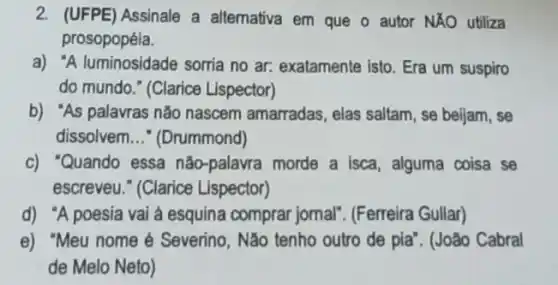 2. (UFPE) Assinale a alternativa em que o autor NĂO utiliza
prosopopéia.
a) "A luminosidade sorria no ar: exatamente isto. Era um suspiro
do mundo." (Clarice Lispector)
b) "As palavras não nascem amarradas, elas saltam, se beljam, se
dissolvem __ * (Drummond)
c) "Quando essa não -palavra morde a isca alguma coisa se
escreveu." (Clarice Lispector)
d) "A poesia vai a esquina comprar jomal'. (Ferreira Gullar)
e) "Meu nome Severino, Não tenho outro de pia". (João Cabral
de Melo Neto)