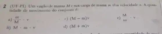 2 (UF-PI) Um vagão de massa M c sua carga de massa m têm velocidade v A quan-
tidade de movimento do conjunto é:
a) (m)/(M)cdot v
c) (M-m)v
c) M. .v
b) Mcdot mcdot v
d) (M+m)v