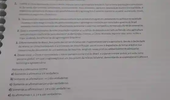 2. (UFPR) AChine representa oportunidades impares para o agronegócio brasileiro. Sua enorme população eocrescimen-
to da renda dos chineses demandam, continual mente mais alimentos, tanto em quantidade quanto em qualidade A
respeito da agricultura chinesa edas possibilidades de o agronegócio brasileiro manters e atuante no mercado chinés.
considere as seguintes afirmativas
1. Seporum lado o governo brasileiro precisa conhecer bemas transformaçóes em andamento na politica ena sociedade
chinesas noque tange a criação de oportunidades para o agronegócio brasileiro, por outro lado o governo do Brasil
mecessita investir internamente eminfraestrutura para tornar pais mais competitivo no mercadochines de commodities
2. Dado o enorme consumo deuma população superior a 1,4 bilhão de pessoas associado ao fato de uma agricultura
com produção insuficiente para abastecer as demandas internas a China necessita importar soja arroz,milhoe
trigo, podendo beneficiar-se do agronegócio brasileiro.
3. Diferentemente do Brasil boa parte das terras chinesas são inaproveitáveis para a agricultura, devido à declividade
do relevo, ao dima inadequadoe a processos de desertificação, assim como à degradação de terras aráveis e sua
contaminação decorrente do uso excessivo de insumos , exigindo novas práticas ambientalmente adequadas.
4. Desde 2009,2 China é considerada o maior parceiro comercial do Brasil, e a parceria entre ambos já é vista como
parceria global, em que o agronegócio é um dos pilares da relação bilateral, demandando a cooperação em ciência e
tecnologia agropecuária.
Assinale a alternativa correta
a) Somente a afirmativa 2 é verdadeira.
b) Somente as afirmativas 1e3 são verdadeiras.
c) Somente as afirmativas 2e 4 são verdadeiras.
d) Somente as afirmativasi 3e4 são verdadeiras.
e) As afirmativas 1,2,3e4
são verdadeiras.