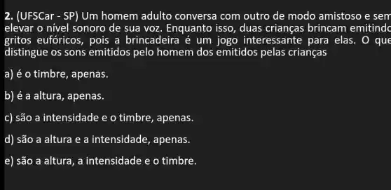 2. (UFSCar - SP) Um homem adulto conversa com outro de modo amistoso e sem
elevar o nível sonoro de sua voz. Enquanto isso, duas crianças brincam emitindc
gritos eufóricos , pois a brincadeira é um jogo interessante para elas. 0 que
distingue os sons emitidos pelo homem dos emitidos pelas crianças
a) é o timbre , apenas.
b) é a altura , apenas.
c) são a intensidade e o timbre, apenas.
d) são a altura e a intensidade , apenas.
e) são a altura , a intensidade e o timbre.