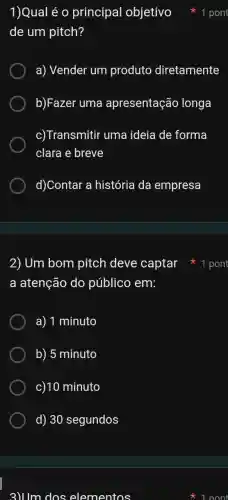 2) Um bom pitch deve captar
a atenção do público em:
a) 1 minuto
b) 5 minuto
c)10 minuto
d) 30 segundos
3)Um dos elementos
1)Qual é 0 principal objetivo
de um pitch?
a) Vender um produto diretamente
b)Fazer uma apresentaçã ) longa
c) Transmitir uma ideia de forma
clara e breve
d)Contar a história da empresa
1 pont
1 pont
1 nont