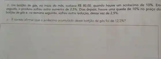 2. Um botijão de gás, no início do mês, custava RS 80,00, quando houve um acréscimo de 10%  Em
seguida, 0 produto sofreu outro aumento de 2,5%  Dias depois , houve uma queda de 10%  no preço do
botijao de gás e na semana seguinte, sofreu outra redução , dessa vez de 2,5% 
a. E correto afirmar que o acréscimo acumulado desse botijão de gás foi de 12,5% 
square