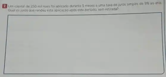 2 Um capital de 250 mil reais foi aplicado durante 5 meses a uma taxa de juros simples de
9%  ao ano.
Qual os juros que rendeu esta aplicação após este periodo, sem retirada?
square