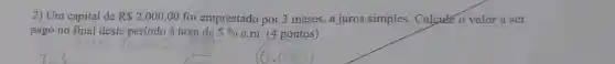2) Um capital de R 2.000,00 foi emprestado por 3 meses, a juros simples Calcute o valor a ser
pago no final deste período à taxa de 5%  a.m. (4 pontos)