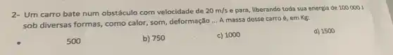 2- Um carro bate num obstáculo com velocidade de 20m/s e para, liberando toda sua energia de 100000J
sob diversas formas , como calor, som , deformação
__ A massa desse carro é, em Kg:
d) 1500
500
b) 750
c) 1000