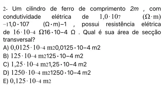 2- Um cilindro de ferro de comprimento 2m , com
condutividade elétrica de 1,0cdot 107	(Omega cdot m)
-11,0cdot 107 (Omega cdot m)-1 , possui resistencia elétrica
de 16cdot 10-4 Omega 16cdot 10-4Omega  . Qual é sua área de secção
transversal?
A) 0,0125cdot 10-4m20,0125cdot 10-4m2
B) 125cdot 10-4m2125cdot 10-4m2
C) 1,25cdot 10-4m21,25cdot 10-4m2
D) 1250cdot 10-4m21250cdot 10-4m2
E) 0,125cdot 10-4m2