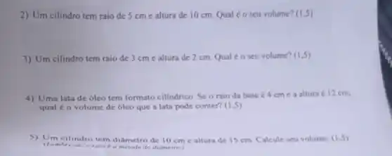 2) Um cilindro tem raio de 5 cme altura de 10 cm Qualéo seu volume? (1,5)
3) Um cilindro tem raio de 3 cm e altura de 2 cm. Qual éo seu volume?(1.5)
4) Uma lata de óleo tem formato cilindrico. Se o raio da base é 4 cm e a altura é 12 cm.
qual é o volume de 6leo que a lata pode conter? (15)
5) Um cilindro tem diâmetro de 10 cm e altura de 15 cm. Calcule seu volume (1.5)
oralo é a metade do diâmetro.)