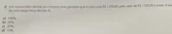 2) Um consumidor decide ao comprar uma geladeira que à vista custa RS1.000,00 pelo valor de RS1.500,00 a prazo. A tax
de juros paga nessa decisão
a) 100% 
b) 50% 
c) 25% 
d) 10%