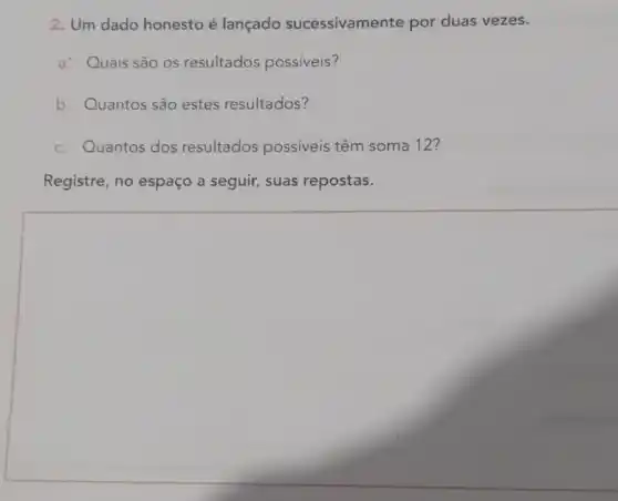 2. Um dado honesto é lançado sucessivamente por duas vezes.
a: Quais são os resultados possiveis?
b. Quantos são estes resultados?
c. Quantos dos resultados possiveis têm soma 12?
Registre, no espaço a seguir,suas repostas.