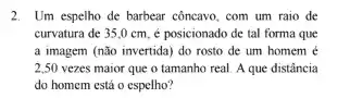 2. Um espelho de barbear côncavo, com um raio de
curvatura de 35,0 cm, é posicionado de tal forma que
a imagem (não invertida)do rosto de um homem e
2,50 vezes maior que o tamanho real. A que distância
do homem está o espelho?