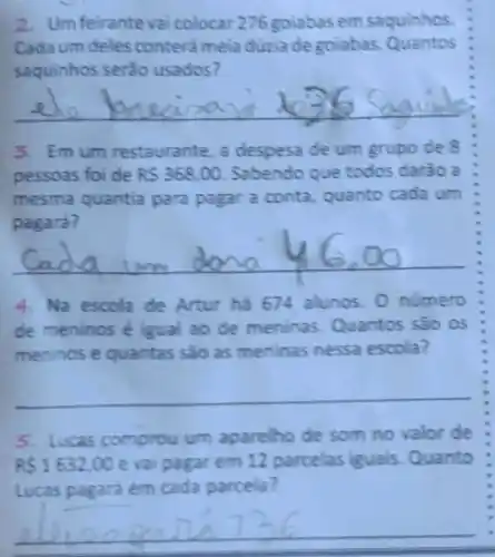 2. Um feirante vai colocar 276 golabas em saquinhos.
Cada um deles conterá meia dúzia de golabas Quantos
saquinhos serão usados?
__ easa against
3. Emum restaurante, a despesa de um grupo de 8
pessoas foi de RS368,00 Sabendo que todos darào a
mesma quantia para pagar a conta, quanto cada um
pagara?
__
4. Na escola de Artur ha 674 alunos. 0 numero
de meninos é igual ao de meninas Quantos são os
meninos e quantas são as meninas nessa escola?
__
5. Lucas comprou um aparelho de som no valor de
RS1632,00 e vai pagar em 12 parcelas iguals Quanto
Lucas pagará em cada parcela?
__