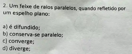 2. Um feixe de raios paralelos quando refletido por
um espelho plano:
a) é difundido;
b) conserva-se paralelo;
c) converge;
d) diverge;