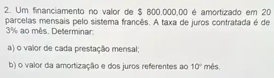 2. Um financiamento no valor de 800.000,00 é amortizado em 20
parcelas mensais pelo sistema francês. A taxa de juros contratada é de
3%  ao mês. Determinar:
a) o valor de cada prestação mensal;
b) o valor da amortização e dos juros referentes ao 10^circ  mês.