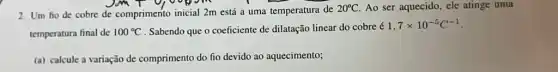 2. Um fio de cobre de comprimento inicial 2m está a uma temperatura de
20^circ C Ao ser aquecido, ele atinge uma
temperatura final de 100^circ C . Sabendo que o coeficiente de dilatação linear do cobre é
1.7times 10^-5C^-1
(a) calcule a variação de comprimento do ho devido ao aquecimento;