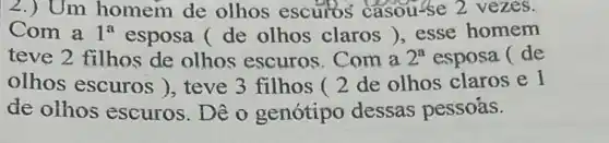 2.) Um homem de olhos escuros casouse 2 vezes.
Com a 1^a esposa ( de olhos claros )esse homem
teve 2 filhos de olhos escuros Com a 2^a esposa ( de
olhos escuros ), teve 3 filhos (2 de olhos claros e l
de olhos escuros . Dê o genótipo dessas pessoás.