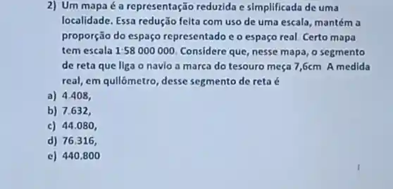 2) Um mapa é a representação reduzida e simplificada de uma
localidade . Essa redução felta com uso de uma escalo , mantém a
proporção do espaço representado e o espaço real.Certo mapa
tem escala 1:58000000 . Considere que,nesse mapa, 0 segmento
de reta que liga o navio a marca do tesouro meça 7,6cm A medida
real,em qullômetro desse segmento de reta é
a) 4.408,
b) 7.632,
c) 44.080
d) 76.316,
e) 440,8 oo