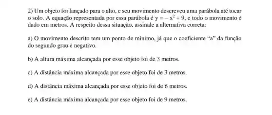 2) Um objeto foi lançado para o alto, e seu movimento descreveu uma parábola até tocar
0 solo. A equação representada por essa parábola é y=-x^2+9 , e todo o movimento acute (e)
dado em metros. A respeito dessa situação , assinale a alternativa correta:
a) O movimento descrito tem um ponto de mínimo, já que o coeficiente "a" da função
do segundo grau é negativo.
b) A altura máxima alcançada por esse objeto foi de 3 metros.
c) A distância máxima alcançada por esse objeto foi de 3 metros.
d) A distância máxima alcançada por esse objeto foi de 6 metros.
e) A distância máxima alcançada por esse objeto foi de 9 metros.