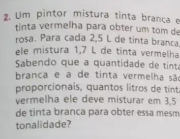 2. Um pintor mistura tinta branca e
tinta vermelha para obter um tom de
rosa. Para cada 25 L de tinta branca.
ele mistura 1,7 L de tinta vermelha
Sabendo que a quantidade de tint
branca e a de tinta vermelha sǎ
proporcionais, quantos litros de tint
vermelha ele deve misturar em 3,5
de tinta branca para obter essa mesm
tonalidade?