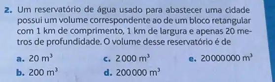 2. Um reservatório de água usado para abastecer uma cidade
possui um volume correspondente ao de um bloco retangular
com 1 km de comprimento, 1 km de largura e apenas 20 me-
tros de profundidade. 0 volume desse reservatório é de
20m^3
c. 2000m^3
20000000m^3
b. 200m^3
200000m^3