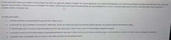 2) Uma aclamada artista pop inglesa resolveu fazer uma tumê por algumas capitais no Brasil. Por recomendação de sua consultoria empresarial, uma empresa será aberta no Brasil exclusivamente para cuidar dos
negócios dessa artista e cuidar de toda a montagem dos shows. Está previsto que essa empresa irá atuar por aproximadamente um ano e, posteriormente , após os shows, será encerrada. Nessa situação, o
contador deverá considerar que
Escolha uma opção:
a. a empresa deverá ser encerrada tão logo termine o último show
b. o momento em que a empresa é encerrada é indiferente, desde que toda a apuração de impostos esteja finalizada e os impostos estejam devidamente pagos.
c. É recomendável que a empresa seja encerrada somente cinco anos após o último show, tempo em que qualquer obrigação expirará
d a empresa deverá ser encerrada depois de aproxi aproximadamente um ano após o último show, já com todos os impostos pagos e a declaração do imposto de renda e demais obrigações entregues.
e. a empresa terá continuidade após os shows e não existe previsão de encerramento desta