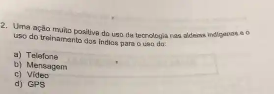 2. Uma ação muito positiva do uso da tecnologia nas aldeias indigenas e 0
uso do treinamento dos indios para o uso do:
a) Telefone
b) Mensagem
c) Video
d) GPS