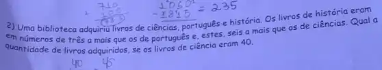 2) Uma biblioteca adquiriu Tivros de ciências português e história. OS livros de história eram
em números de três a mais que os de português e, estes, seis a mais que os de ciências.Qual a
quantidade de livros adquiridos, se os livros de ciência eram 40.