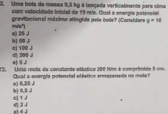 2. Uma bola de massa 0,5 kg é langada verücalmente para cima
com velocidade intelet do 10 mis. Qual a energia potêncial
gravitacional máxima atinglda pela bola?(Considers g=10
m/s^2
a) 25
b) 50
C) 100
d) 209
e) 5.
B. Uma nivia de constanta elastica 200m/m 6 competmide 5 cm.
Qual a energia potencial elástica armazenada na mola?
a) 0,25 J
b) 0.5 J
e) 4J
c) 1J
d) 2.