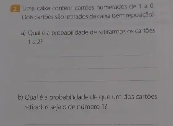 2 Uma caixa contém cartōes numerados de 1 a 6.
Dois cartōes são retirados da caixa (sem reposição).
a) Qual é a probabilida de de retirarmos os cartōes
1 e 2?
__
b) Qual é a probabilid ade de que um dos cartoes
retirados seja o de número 1?