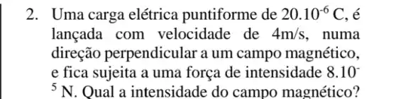 2. Uma carga elétrica puntiforme de 20.10^-6C , é
lançada com velocidade de 4m/s , numa
direção perpendic llar a um campo magnético,
e fica sujeita a uma força de intensidade 8.10^circ 
5N Qual a intensidade do campo magnético?