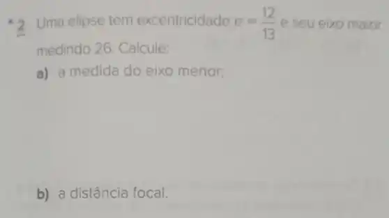 2 Uma elipse tem excentricidade e=(12)/(13) e seu eixo maior
medindo 26 Calcule:
a) a medida do eixo menor;
b) a distância focal.