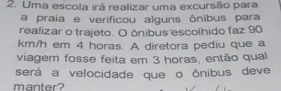 2. Uma escola irá realizar uma excursão para
a praia e verificou alguns ônibus para
realizar o trajeto. O ônibus escolhido faz 90
km/h em 4 horas. A diretora pediu que a
viagem fosse feita em 3 horas, então qual
será a velocidade que o ônibus deve
manter?