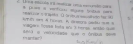 2. Uma escola irá realizar uma excursão para
a praia e verificou alguns ónibus para
realizar o trajeto. O onibus'escolhido faz 90
km/h
em 4 horas. A diretora pediu que a
viagem fosse feita em 3 horas, então qual
será a velocidade que o onibus deve
manter?