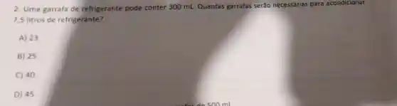 2. Uma garrafa de refrigerante pode conter 300 mL Quantas garrafas serão necessárias para acondicionar
7,5 litros de refrigerante?
A) 23
B) 25
C) 40
D) 45