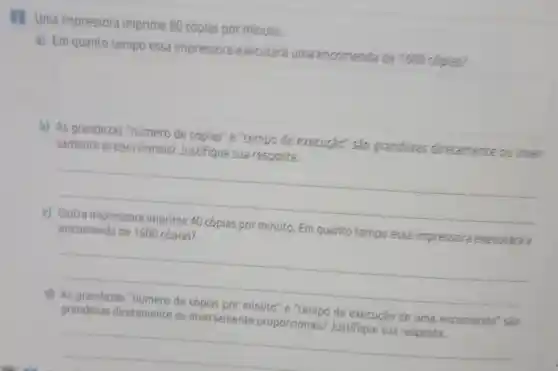 2 Uma impressora imprime 80 cópias por minuto.
a) Em quanto tempo essa impressora executará uma encomenda de 1600 copias?
square 
b) As grandezas "número de cópias" e "tempo de execução" são grandezas diretamente ou inver-
samente proporcionais?Justifique sua resposta.
__
c) Outra impressora imprime 40 cópias por minuto. Em quanto tempo essa impressora executará a
encomenda de 1600 cópias?
__
d) As grandezas "número de cópias por minuto"e "tempo de execução de uma encomenda'são
grandezas diretamente ou inversamente proporcionais?Justifique sua resposta.
__