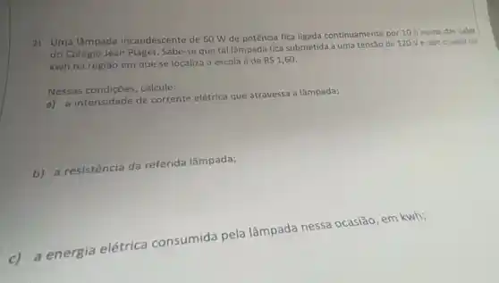 2) Uma lâmpada incandescente de 60 W de potência fica ligada continuamente por 10 h numa das salas
do Colégio Jean Piaget Sabe-se que tal lâmpada fica submetida a uma tensão de 120V e aue ovalor do
kwh na regiāo em que se localiza a escola é de
R 1,60
Nessas calcule:
a) a intensidade de corrente elétrica que atravessa a lâmpada;
b) a resistência da referida lâmpada;
c) a energia elétrica consumida pela lâmpada nessa ocasião, em kwh;