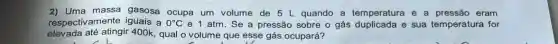 2) Uma massa gasosa ocupa um volume de 5 L quando a temperatura e a pressão eram
respectivamente iguais a 0^circ C e 1 atm. Se a pressão sobre o gás duplicada e sua temperatura for
elevada até atingir 400k, qual o volume que esse gás ocupará?