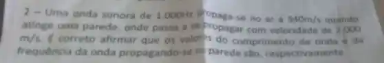 2 - Uma onda sonora de 1.000Hz propaga-se no ar a 340m/s quando
atinge uma parede, onde passa a se com velocidade de 2.000
m/s correto afirmar que os valor?s do comprimento de onda é da
frequência da onda propagando-se ni parede sao respectivamente