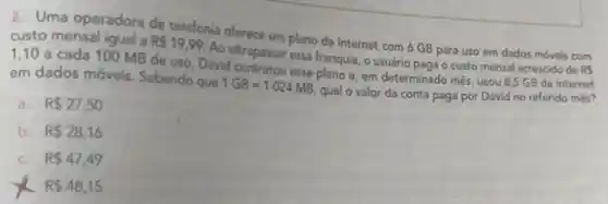 2. Uma operadora de telefonia oferece um plano de internet com 6 GB para uso em dados móveis com custo mensal igual a R 19,99
Ao ultrapassar essa franquia, o usuário pagao custo mensal acrescido de RS
1,10 a cada 100 MB de uso David contratou esse plano e, em determinado mês usou 8,5 GB de internet
em dados móveis Sabendo que
1GB=1.024MB
qual o valor da conta paga por David no referido mês?
a. R 27,50
b. R 28,16
C. R 47,49
x R 48,15