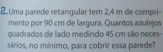 2. Uma parede retangular tem 2,4 m de compri-
mento por 90 cm de largura.Quantos azulejos
quadrad os de lado m edindo 45 cm são nec es-
sários,no mínimo para cobrir essa parede?