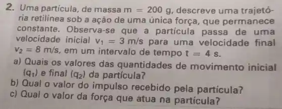 2. Uma partícula , de massa m=200g descreve uma trajetó-
ria retilinea sob a ação de uma única força, que permanece
constante . Observa-se que a particula passa de uma
velocidade inicial v_(1)=3m/s para uma velocidade final
v_(2)=8m/s em um intervalo de tempo t=4s
a) Quais os valores das quantidades de movimento inicial
(q_(1)) e final (q_(2)) da particula?
b) Qual o valor do impulso recebido pela particula?
c) Qual o valor da força que atua na partícula?