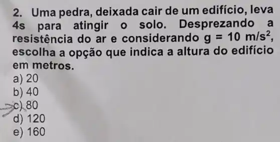 2. Uma pedra , deixada cair de um edifício, leva
4s para atingir - solo. De sprezando a
resistên cia do ar e considerando g=10m/s^2
escolha a opção que indica a altura do edificio
em metros.
a) 20
b) 40
c).80
d) 120 __
e)