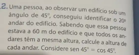 2. Uma pessoa , ao observar um edifício sob um
ângulo de 45^circ 
conseguiu identificar o
20^2
andar do edifício Sabendo que essa pessoa
estava a 60 m do edifício e que todos os an-
dares têm a mesma altura , calcule a altura de
cada andar.Considere sen 45^circ =cos45^circ