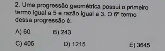 2. Uma progressão geométrica possui o primeiro
termo igual a 5 e razão igual a 3.06^circ  termo
dessa progressão é:
A) 60
B) 243
C) 405
D) 1215
E) 3645