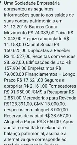 2 . Uma Sociedade Empresária
apresentou as seguintes
informações quanto aos saldos de
suas contas patrimoniais em
31.12.2016 : Bancos Conta
Movimento R 24.083,00 Caixa R 
2.043,00 Prejuízo acumulado R 
11.158,00 Capital Social R 
150 .625 ,00 Duplicatas , a Receber
R 45.527,00 , Receitas com vendas
28 .537,0 o , Edificações ; de Uso R 
157 .904 ,00 Empréstimos R 
79 . 068 ,00 F inanciamentos Longo
Prazo R 17.621,00 Seguros a
apropriar R 2.161,00 Fornecedores
R 91.950,00 ICMS , a Recuperar R 
2.851 ,00 Mercadorias para Revenda
R 128.391,00 , CMV 1 18.000,00,
despesas com aluguel 8.000,00
Reservas de capital R 28.657,00
Aluguel a Pagar R 3.660,00 , Após
apurar o resultado e elaborar o