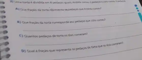 2) Uma torta ell dividida em 8 pedaços iguais, Andrea comeu 2 pedaços e Jilio comeu 3 pedaço.
A) Que fractio da torta representa os pedaços que Andrea comeu?
B) Que fractio da torta corresponde aos pedaços que Jilio comeu?
C) Ouantos pedaços de torta os dois comeram?
D) Qual é fractio que representa os pedaços de torta que os dois comeram?